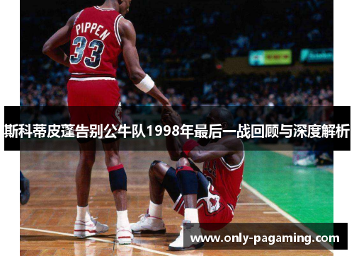 斯科蒂皮蓬告别公牛队1998年最后一战回顾与深度解析