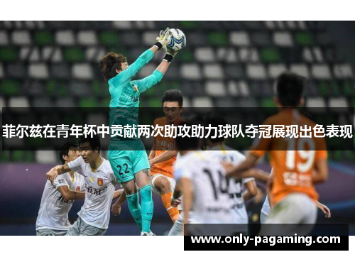 菲尔兹在青年杯中贡献两次助攻助力球队夺冠展现出色表现