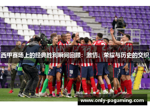 西甲赛场上的经典胜利瞬间回顾：激情、荣耀与历史的交织